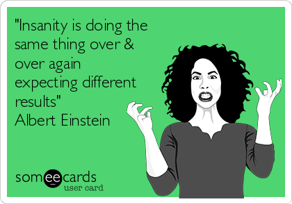 "Insanity is doing the
same thing over &
over again
expecting different
results"
Albert Einstein
