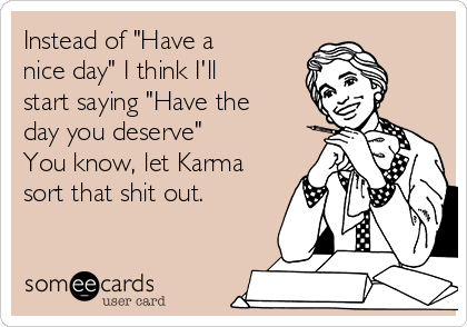 Instead of "Have a
nice day" I think I'll
start saying "Have the
day you deserve"
You know, let Karma
sort that shit out.