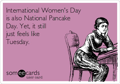 International Women's Day
is also National Pancake
Day. Yet, it still
just feels like
Tuesday.