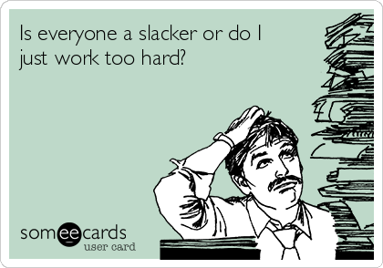 Is everyone a slacker or do I
just work too hard? 