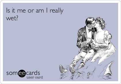 Is it me or am I really
wet?