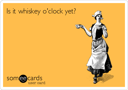 Is it whiskey o'clock yet?