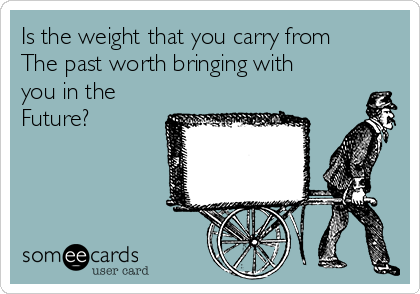 Is the weight that you carry from
The past worth bringing with
you in the
Future? 