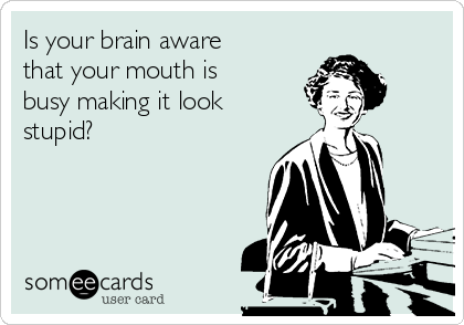 Is your brain aware
that your mouth is
busy making it look
stupid?