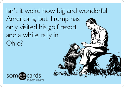 Isn't it weird how big and wonderful
America is, but Trump has
only visited his golf resort
and a white rally in
Ohio?