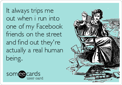 It always trips me
out when i run into
one of my Facebook
friends on the street
and find out they're
actually a real human
being..