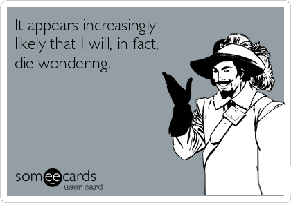 It appears increasingly
likely that I will, in fact,
die wondering. 