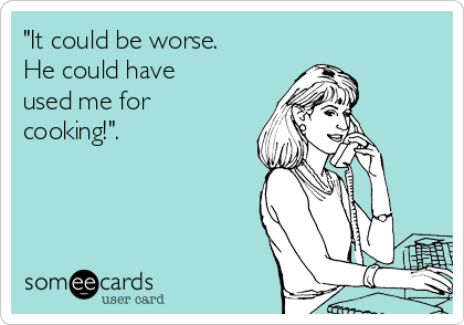 "It could be worse.
He could have
used me for
cooking!".