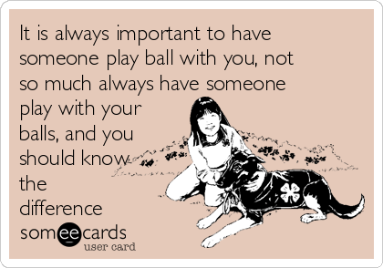 It is always important to have
someone play ball with you, not
so much always have someone 
play with your
balls, and you
should know
the
difference