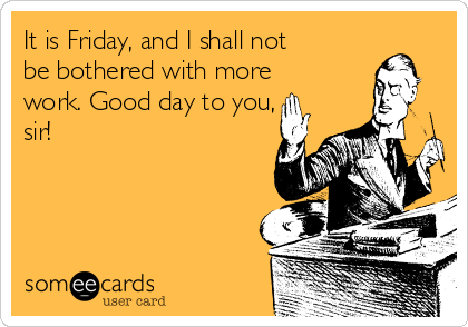 It is Friday, and I shall not
be bothered with more
work. Good day to you,
sir!