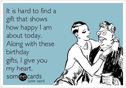 It is hard to find a
gift that shows
how happy I am
about today.
Along with these
birthday
gifts, I give you
my heart.