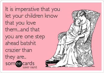 It is imperative that you
let your children know
that you love
them...and that
you are one step
ahead batshit
crazier than
they are..