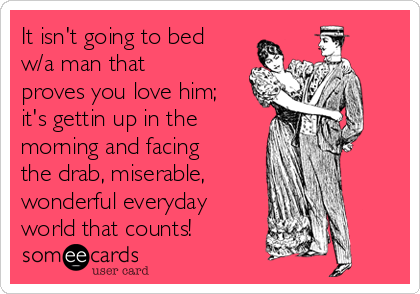 It isn't going to bed
w/a man that
proves you love him;
it's gettin up in the
morning and facing
the drab, miserable,
wonderful everyday
world that counts!