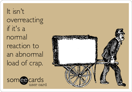 It isn't
overreacting 
if it's a
normal
reaction to
an abnormal
load of crap.