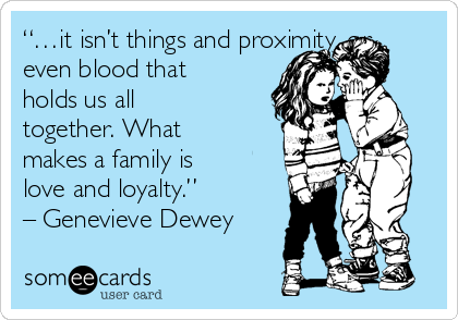 “…it isn’t things and proximity, or
even blood that
holds us all
together. What
makes a family is
love and loyalty.”
– Genevieve Dewey