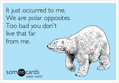 It just occurred to me.
We are polar opposites.
Too bad you don't
live that far
from me.