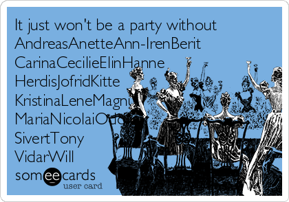 It just won't be a party without
AndreasAnetteAnn-IrenBerit
CarinaCecilieElinHanne
HerdisJofridKitte
KristinaLeneMagnu
MariaNicolaiOddvar
SivertTony 
VidarWill