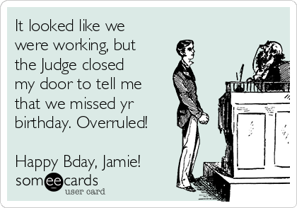 It looked like we
were working, but
the Judge closed
my door to tell me
that we missed yr
birthday. Overruled!

Happy Bday, Jamie!