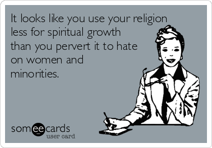 It looks like you use your religion
less for spiritual growth
than you pervert it to hate
on women and
minorities. 