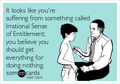 It looks like you're
suffering from something called
Irrational Sense
of Entitlement;
you believe you
should get
everything for
doing nothing.