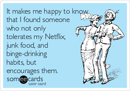 It makes me happy to know
that I found someone
who not only
tolerates my Netflix,
junk food, and
binge-drinking
habits, but
encourages them.