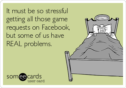 It must be so stressful
getting all those game
requests on Facebook,
but some of us have
REAL problems.