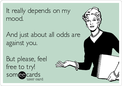 It really depends on my
mood. 

And just about all odds are
against you. 

But please, feel
free to try!