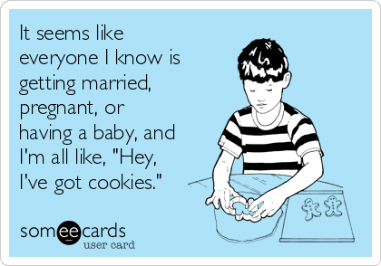 It seems like
everyone I know is
getting married,
pregnant, or
having a baby, and
I'm all like, "Hey,
I've got cookies."