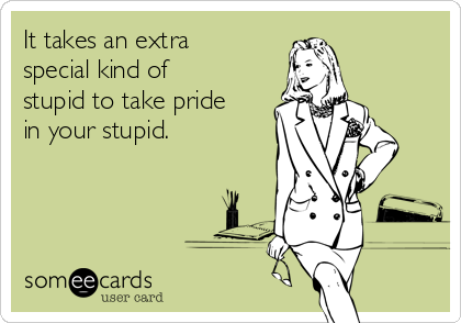 It takes an extra
special kind of
stupid to take pride
in your stupid.