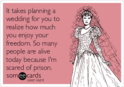 It takes planning a
wedding for you to
realize how much
you enjoy your
freedom. So many
people are alive
today because I'm
scared of prison.