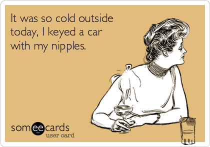 It was so cold outside
today, I keyed a car
with my nipples.
