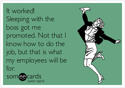 It worked! 
Sleeping with the
boss got me
promoted. Not that I
know how to do the
job, but that is what
my employees will be
for. 