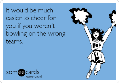 It would be much
easier to cheer for
you if you weren't
bowling on the wrong
teams.

