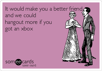 It would make you a better friend
and we could
hangout more if you
got an xbox