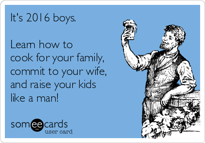 It's 2016 boys.

Learn how to 
cook for your family,
commit to your wife,
and raise your kids
like a man!
