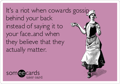 It's a riot when cowards gossip
behind your back
instead of saying it to
your face..and when
they believe that they
actually matter.