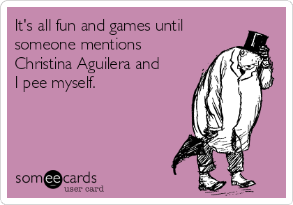 It's all fun and games until
someone mentions
Christina Aguilera and
I pee myself. 