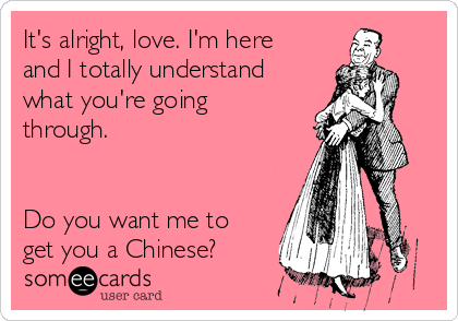 It's alright, love. I'm here
and I totally understand
what you're going
through.


Do you want me to
get you a Chinese?