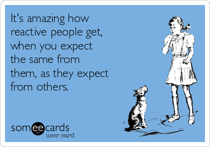 It's amazing how
reactive people get,
when you expect
the same from
them, as they expect 
from others.