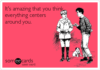 It's amazing that you think
everything centers
around you.