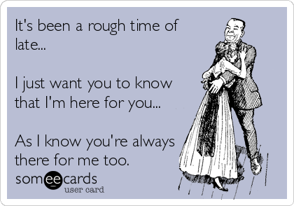 It's been a rough time of
late...

I just want you to know
that I'm here for you...

As I know you're always
there for me too.