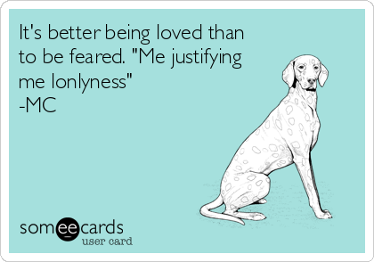 It's better being loved than
to be feared. "Me justifying
me lonlyness"
-MC