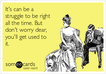 It's can be a
struggle to be right
all the time. But 
don't worry dear,
you'll get used to
it.