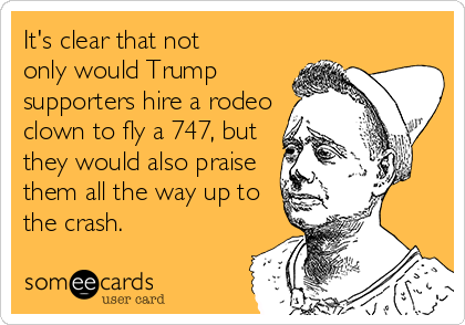 It's clear that not 
only would Trump
supporters hire a rodeo
clown to fly a 747, but
they would also praise
them all the way up to
the crash. 