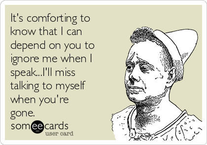 It's comforting to
know that I can
depend on you to
ignore me when I
speak...I'll miss
talking to myself
when you're
gone.