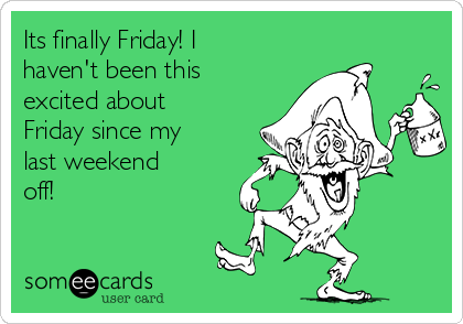 Its finally Friday! I
haven't been this
excited about
Friday since my
last weekend
off!