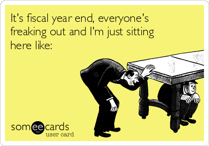 It's fiscal year end, everyone's
freaking out and I'm just sitting
here like: