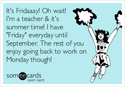 It's Fridaaay! Oh wait!
I'm a teacher & it's
summer time! I have 
"Friday" everyday until
September. The rest of you
enjoy going back to work on 
Monday though! 