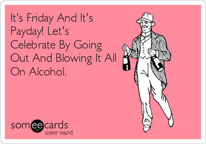 It's Friday And It's
Payday! Let's
Celebrate By Going
Out And Blowing It All
On Alcohol.