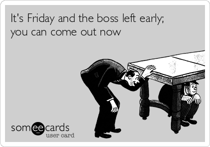 It's Friday and the boss left early;
you can come out now